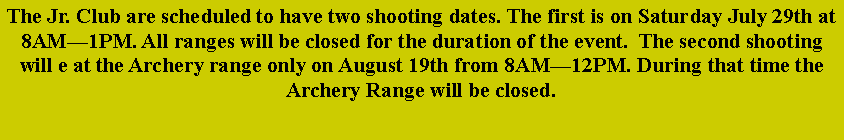 Text Box: The Jr. Club are scheduled to have two shooting dates. The first is on Saturday July 29th at 8AM—1PM. All ranges will be closed for the duration of the event.  The second shooting will e at the Archery range only on August 19th from 8AM—12PM. During that time the Archery Range will be closed.