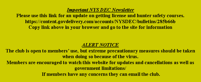 Text Box: Important NYS DEC NewsletterPlease use this link for an update on getting license and hunter safety courses.https://content.govdelivery.com/accounts/NYSDEC/bulletins/285b66bCopy link above in your browser and go to the site for informationALERT NOTICEThe club is open to members’ use, but extreme precautionary measures should be taken when doing so because of the virus.Members are encouraged to watch this website for updates and cancellations as well as government limitations/ If members have any concerns they can email the club.