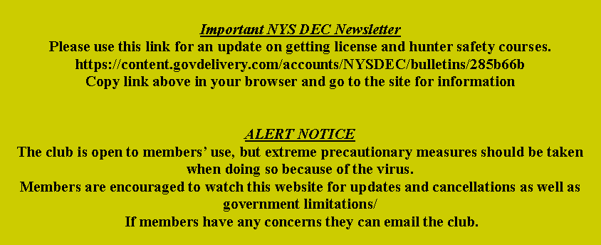 Text Box: Important NYS DEC NewsletterPlease use this link for an update on getting license and hunter safety courses.https://content.govdelivery.com/accounts/NYSDEC/bulletins/285b66bCopy link above in your browser and go to the site for informationALERT NOTICEThe club is open to members use, but extreme precautionary measures should be taken when doing so because of the virus.Members are encouraged to watch this website for updates and cancellations as well as government limitations/ If members have any concerns they can email the club.