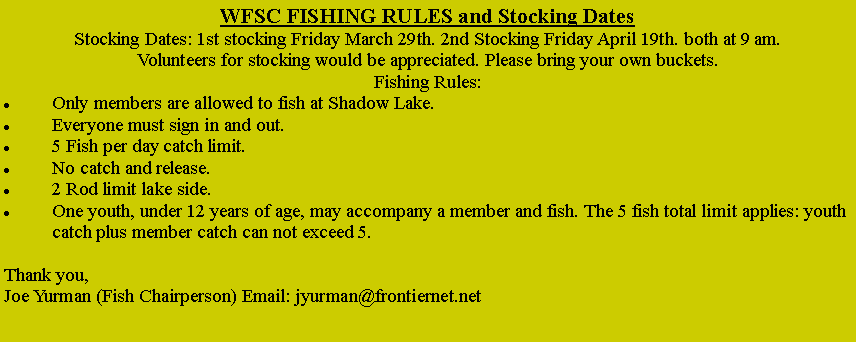 Text Box: WFSC FISHING RULES and Stocking DatesStocking Dates: 1st stocking Friday March 31st. 2nd Stocking Friday April 21st. both at 9 am.Volunteers for stocking would be appreciated. Please contact Frank Marsiglio so we can coordinate our stocking effort. As of February 2021 COVID masks will be required for anyone participating in the stocking. I would suggest volunteers also bring their own bucket to use.WFSC MEMBERS ONLY ARE ALLOWED TO FISH AT SHADOW LAKEEveryone must sign in and out.  5 Fish per day catch limit per member. No catch and release.2 rod limit lake sideOne under 12 year old youth may accompany a member, the 5 fish limit applies for total of both persons catchFish Stocking UpdateSincerely Frank MarsiglioFMSENIOR@yahoo.com